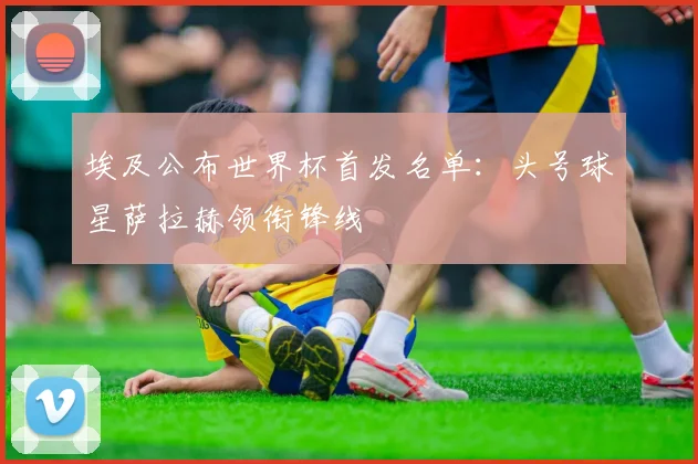埃及公布世界杯首发名单：头号球星萨拉赫领衔锋线
