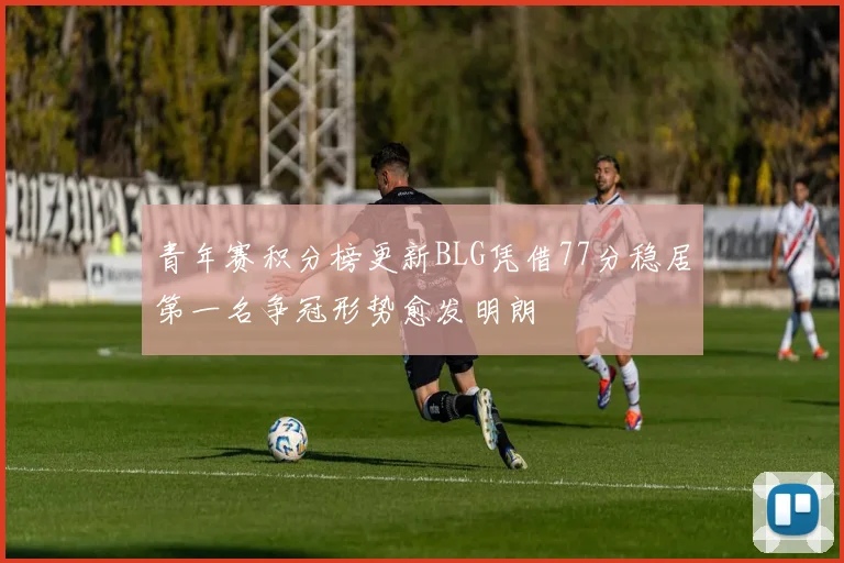 青年赛积分榜更新BLG凭借77分稳居第一名争冠形势愈发明朗